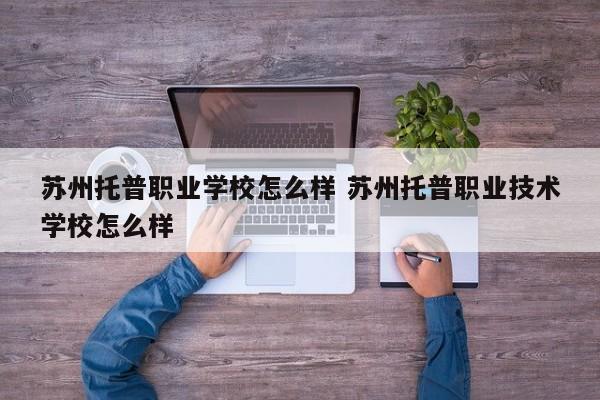 苏州托普职业学校怎么样 苏州托普职业技术学校怎么样