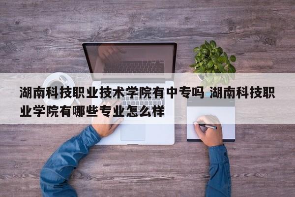 湖南科技职业技术学院有中专吗 湖南科技职业学院有哪些专业怎么样-第1张图片-江苏在职研究生招生信息网