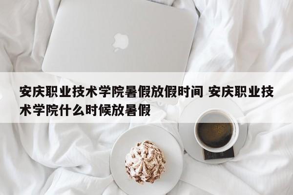 安庆职业技术学院暑假放假时间 安庆职业技术学院什么时候放暑假