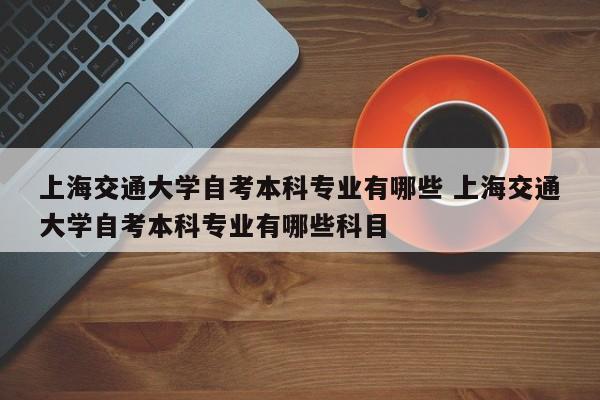 上海交通大学自考本科专业有哪些 上海交通大学自考本科专业有哪些科目