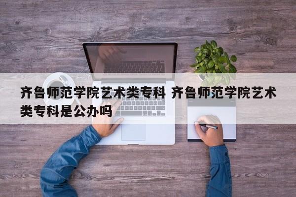 齐鲁师范学院艺术类专科 齐鲁师范学院艺术类专科是公办吗