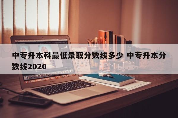 中专升本科最低录取分数线多少 中专升本分数线2020