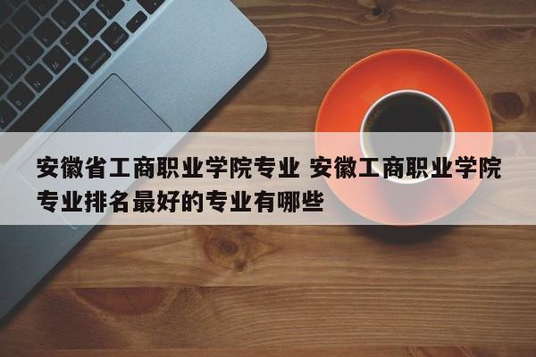 安徽省工商职业学院专业 安徽工商职业学院专业排名最好的专业有哪些-第1张图片-江苏在职研究生招生信息网