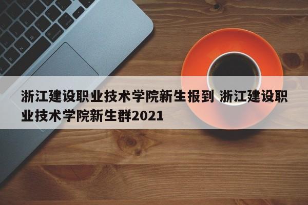 浙江建设职业技术学院新生报到 浙江建设职业技术学院新生群2021