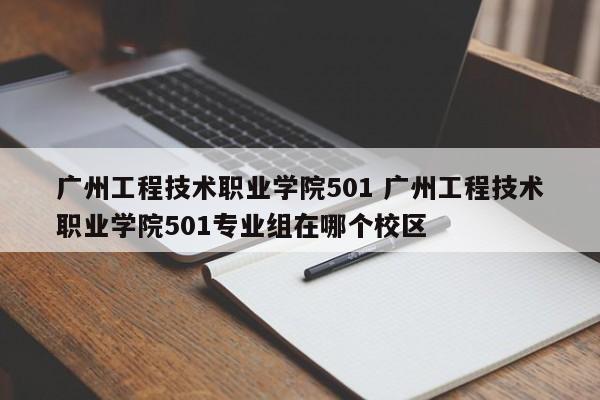 广州工程技术职业学院501 广州工程技术职业学院501专业组在哪个校区