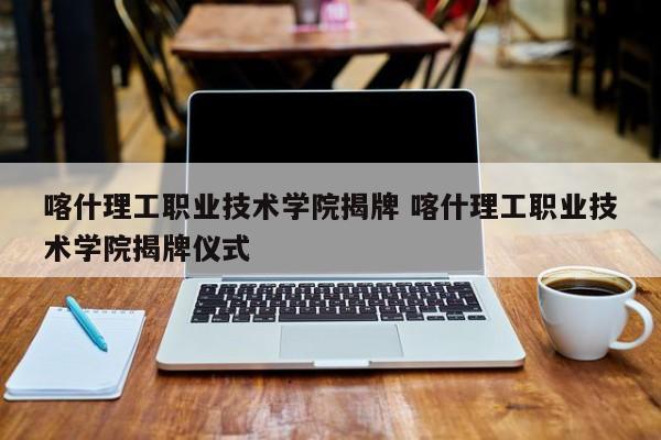 喀什理工职业技术学院揭牌 喀什理工职业技术学院揭牌仪式