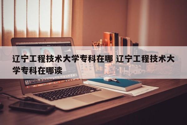 辽宁工程技术大学专科在哪 辽宁工程技术大学专科在哪读