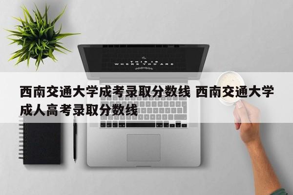 西南交通大学成考录取分数线 西南交通大学成人高考录取分数线