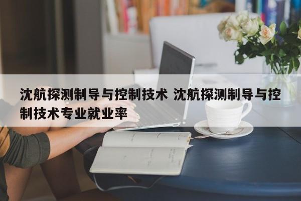 沈航探测制导与控制技术 沈航探测制导与控制技术专业就业率