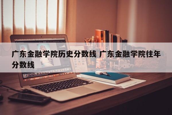 广东金融学院历史分数线 广东金融学院往年分数线-第1张图片-江苏在职研究生招生信息网