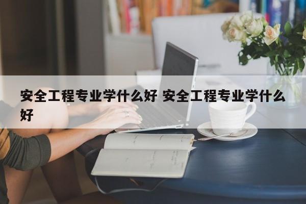 安全工程专业学什么好 安全工程专业学什么好-第1张图片-江苏在职研究生招生信息网