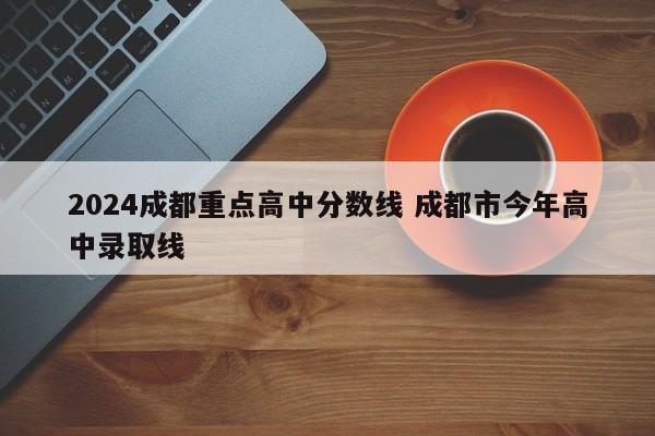 2024成都重点高中分数线 成都市今年高中录取线