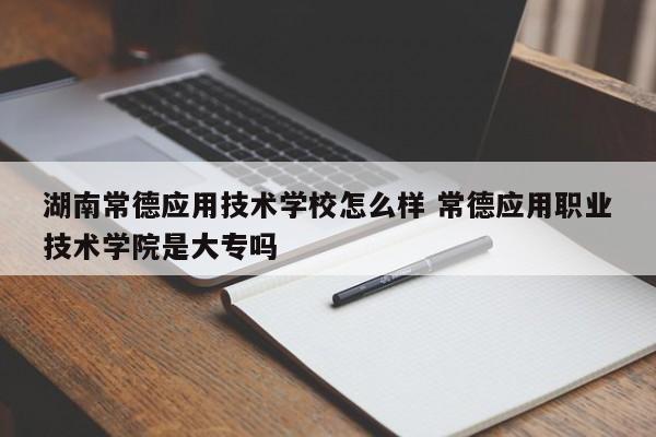 湖南常德应用技术学校怎么样 常德应用职业技术学院是大专吗