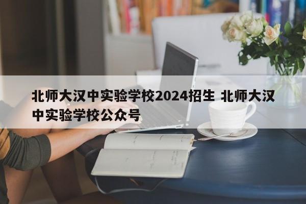 北师大汉中实验学校2024招生 北师大汉中实验学校公众号