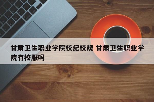 甘肃卫生职业学院校纪校规 甘肃卫生职业学院有校服吗