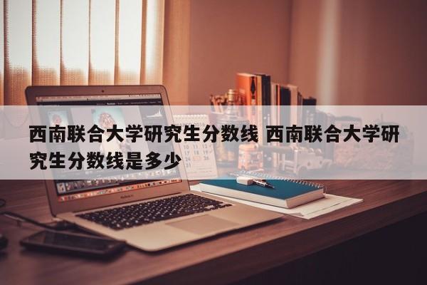 西南联合大学研究生分数线 西南联合大学研究生分数线是多少-第1张图片-江苏在职研究生招生信息网