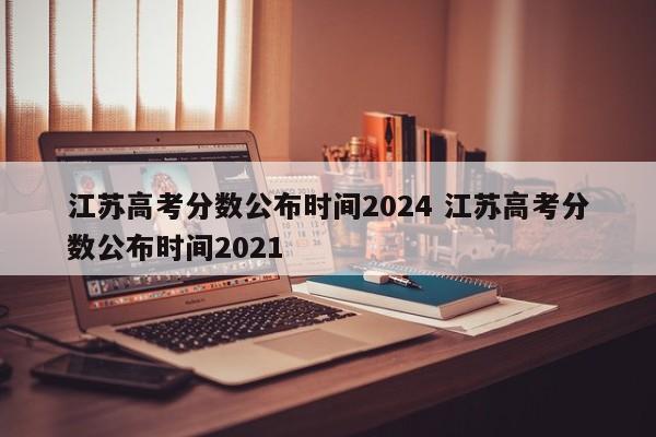 江苏高考分数公布时间2024 江苏高考分数公布时间2021