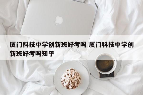 厦门科技中学创新班好考吗 厦门科技中学创新班好考吗知乎-第1张图片-江苏在职研究生招生信息网