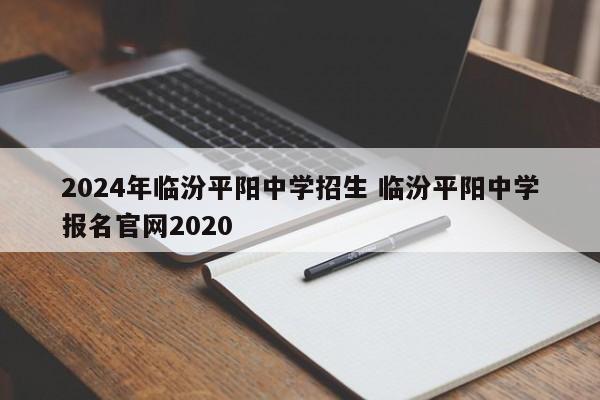 2024年临汾平阳中学招生 临汾平阳中学报名官网2020