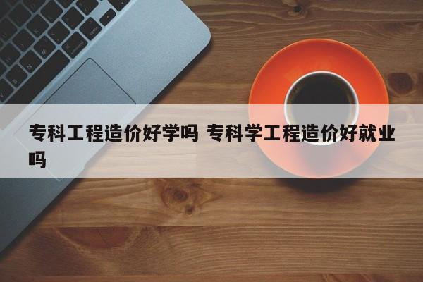 专科工程造价好学吗 专科学工程造价好就业吗