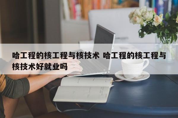 哈工程的核工程与核技术 哈工程的核工程与核技术好就业吗