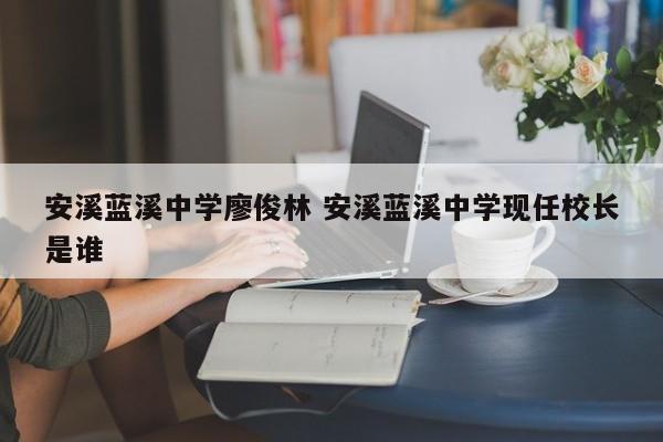 安溪蓝溪中学廖俊林 安溪蓝溪中学现任校长是谁-第1张图片-江苏在职研究生招生信息网