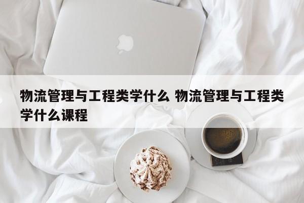 物流管理与工程类学什么 物流管理与工程类学什么课程