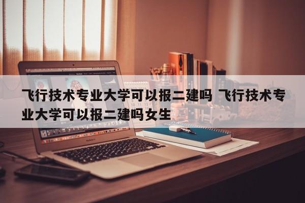 飞行技术专业大学可以报二建吗 飞行技术专业大学可以报二建吗女生