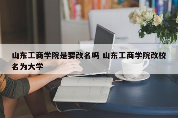 山东工商学院是要改名吗 山东工商学院改校名为大学-第1张图片-江苏在职研究生招生信息网