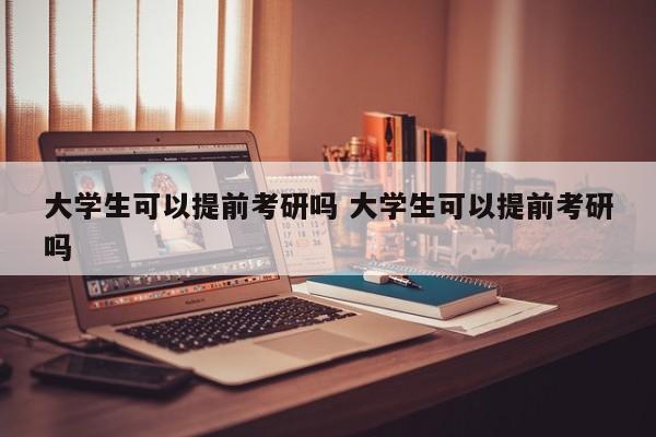 大学生可以提前考研吗 大学生可以提前考研吗