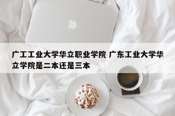 广工工业大学华立职业学院 广东工业大学华立学院是二本还是三本-第1张图片-江苏在职研究生招生信息网