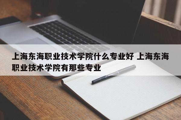 上海东海职业技术学院什么专业好 上海东海职业技术学院有那些专业