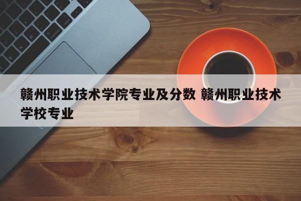 赣州职业技术学院专业及分数 赣州职业技术学校专业-第1张图片-江苏在职研究生招生信息网