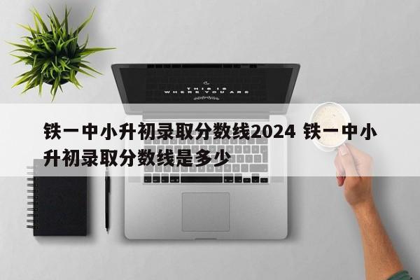 铁一中小升初录取分数线2024 铁一中小升初录取分数线是多少-第1张图片-江苏在职研究生招生信息网