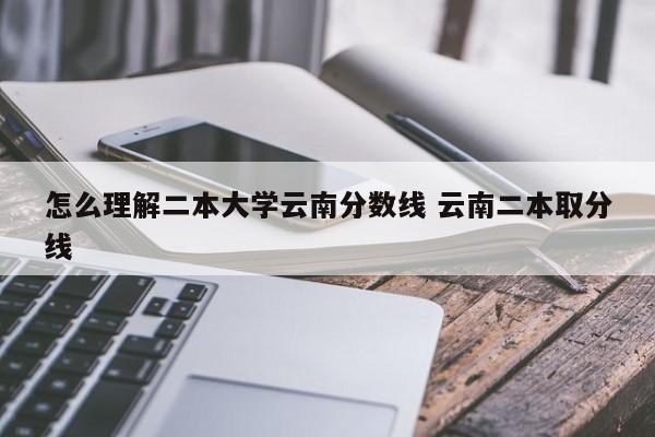 怎么理解二本大学云南分数线 云南二本取分线-第1张图片-江苏在职研究生招生信息网