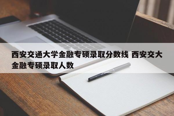 西安交通大学金融专硕录取分数线 西安交大金融专硕录取人数-第1张图片-江苏在职研究生招生信息网