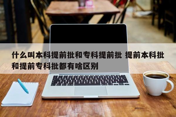 什么叫本科提前批和专科提前批 提前本科批和提前专科批都有啥区别-第1张图片-江苏在职研究生招生信息网