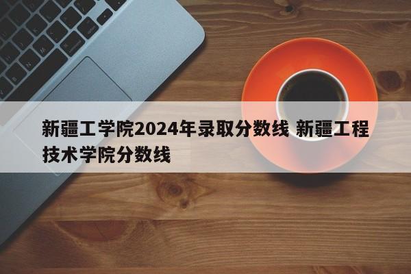 新疆工学院2024年录取分数线 新疆工程技术学院分数线