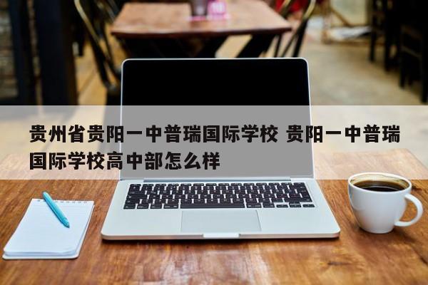 贵州省贵阳一中普瑞国际学校 贵阳一中普瑞国际学校高中部怎么样-第1张图片-江苏在职研究生招生信息网