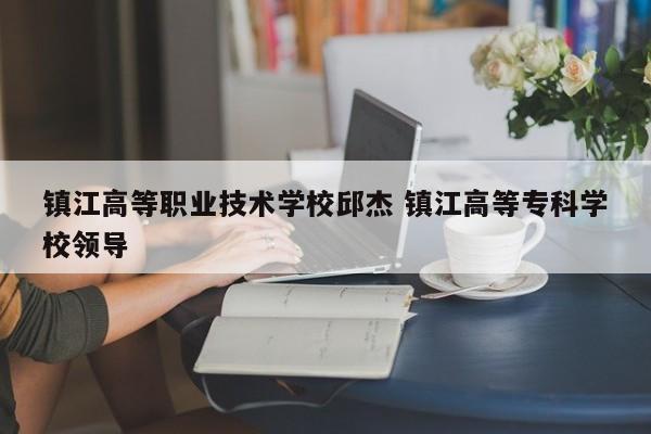 镇江高等职业技术学校邱杰 镇江高等专科学校领导-第1张图片-江苏在职研究生招生信息网