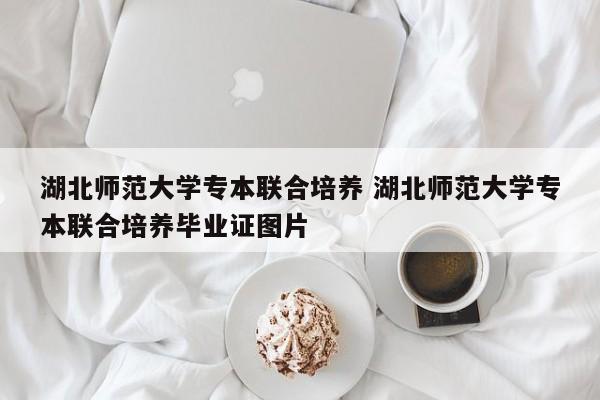 湖北师范大学专本联合培养 湖北师范大学专本联合培养毕业证图片-第1张图片-江苏在职研究生招生信息网