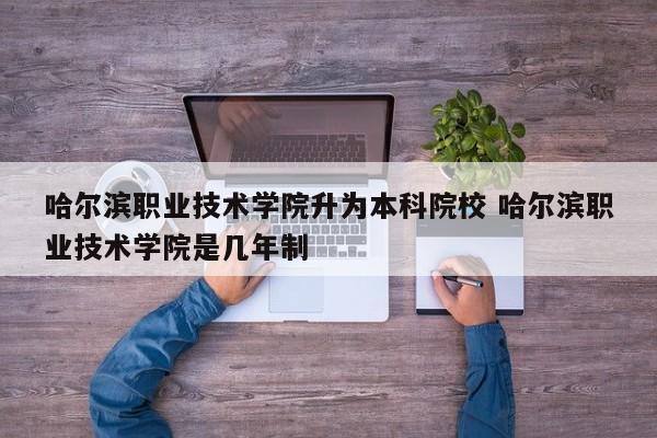 哈尔滨职业技术学院升为本科院校 哈尔滨职业技术学院是几年制