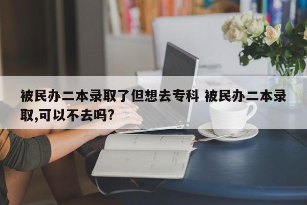 被民办二本录取了但想去专科 被民办二本录取,可以不去吗?