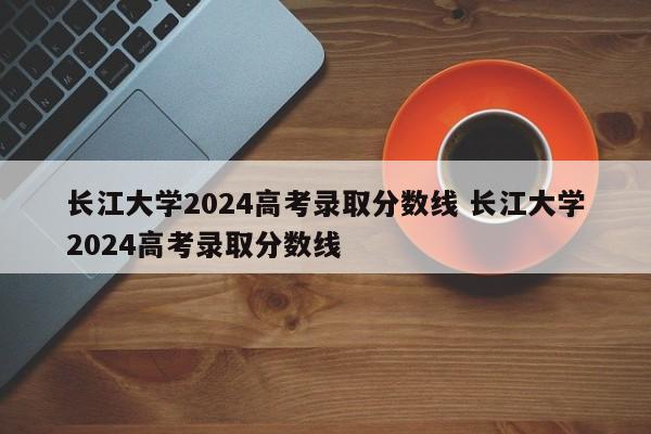 长江大学2024高考录取分数线 长江大学2024高考录取分数线