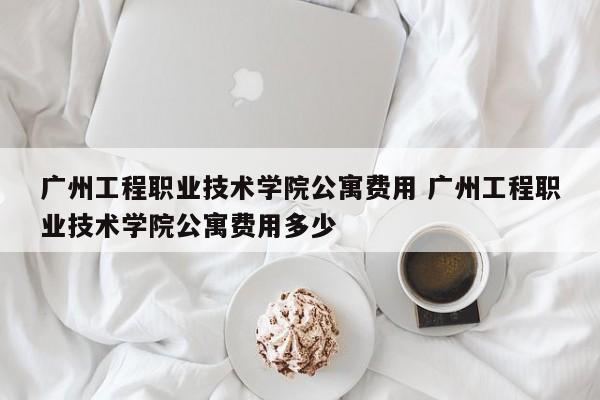 广州工程职业技术学院公寓费用 广州工程职业技术学院公寓费用多少-第1张图片-江苏在职研究生招生信息网