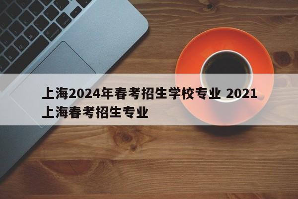 上海2024年春考招生学校专业 2021上海春考招生专业-第1张图片-江苏在职研究生招生信息网