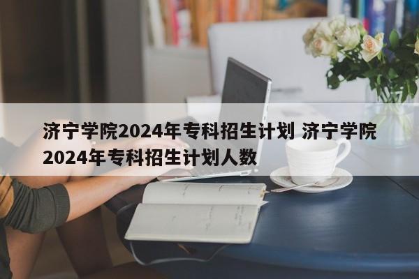 济宁学院2024年专科招生计划 济宁学院2024年专科招生计划人数