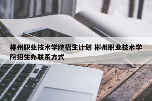 郴州职业技术学院招生计划 郴州职业技术学院招生办联系方式-第1张图片-江苏在职研究生招生信息网