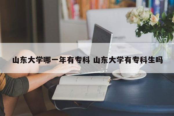 山东大学哪一年有专科 山东大学有专科生吗-第1张图片-江苏在职研究生招生信息网