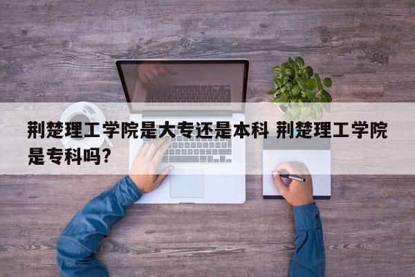 荆楚理工学院是大专还是本科 荆楚理工学院是专科吗?